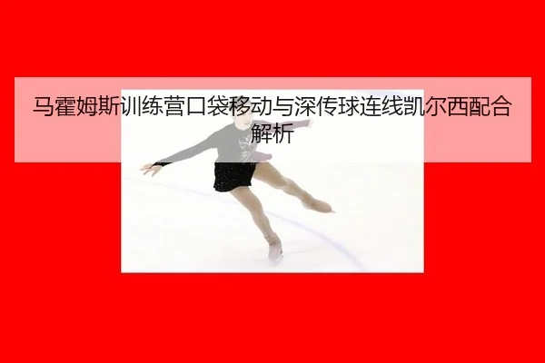 马霍姆斯训练营口袋移动与深传球连线凯尔西配合解析