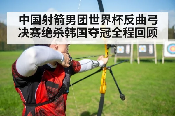 中国射箭男团世界杯反曲弓决赛绝杀韩国夺冠全程回顾